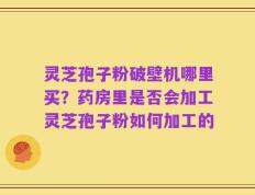 灵芝孢子粉破壁机哪里买？药房里是否会加工灵芝孢子粉如何加工的