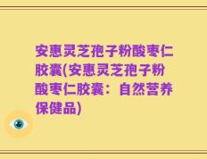 安惠灵芝孢子粉酸枣仁胶囊(安惠灵芝孢子粉酸枣仁胶囊：自然营养保健品)