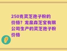 250克灵芝孢子粉的价格？龙泉森芝宝有限公司生产的灵芝孢子粉价格