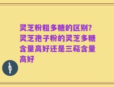 灵芝粉粗多糖的区别？灵芝孢子粉的灵芝多糖含量高好还是三萜含量高好