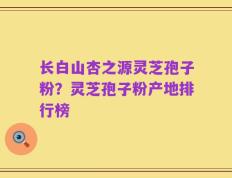 长白山杏之源灵芝孢子粉？灵芝孢子粉产地排行榜