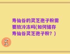 寿仙谷的灵芝孢子粉需要放冷冻吗(如何储存寿仙谷灵芝孢子粉？)