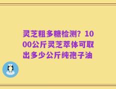 灵芝粗多糖检测？1000公斤灵芝萃体可取出多少公斤纯孢子油
