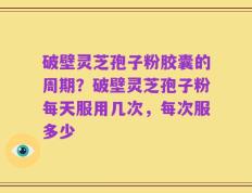破壁灵芝孢子粉胶囊的周期？破壁灵芝孢子粉每天服用几次，每次服多少