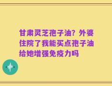 甘肃灵芝孢子油？外婆住院了我能买点孢子油给她增强免疫力吗