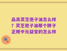品高灵芝孢子油怎么样？灵芝孢子油那个牌子正规中元益宝的怎么样