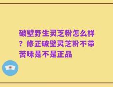 破壁野生灵芝粉怎么样？修正破壁灵芝粉不带苦味是不是正品