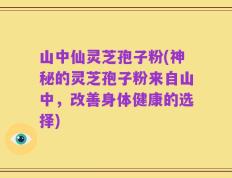 山中仙灵芝孢子粉(神秘的灵芝孢子粉来自山中，改善身体健康的选择)