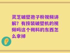 灵芝破壁孢子粉视频讲解？有按装破壁机的视频吗这个朔料的东西怎么拿掉