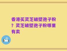 香港买灵芝破壁孢子粉？灵芝破壁孢子粉哪里有卖
