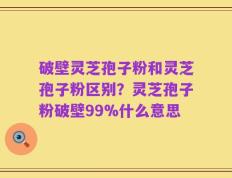 破壁灵芝孢子粉和灵芝孢子粉区别？灵芝孢子粉破壁99%什么意思