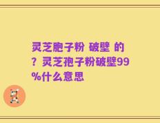 灵芝胞子粉 破壁 的？灵芝孢子粉破壁99%什么意思