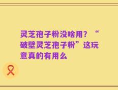 灵芝孢子粉没啥用？“破壁灵芝孢子粉”这玩意真的有用么