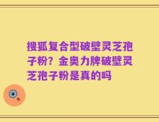 搜狐复合型破壁灵芝孢子粉？金奥力牌破壁灵芝孢子粉是真的吗