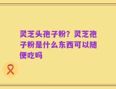 灵芝头孢子粉？灵芝孢子粉是什么东西可以随便吃吗