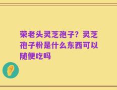 荣老头灵芝孢子？灵芝孢子粉是什么东西可以随便吃吗