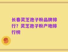 长春灵芝孢子粉品牌排行？灵芝孢子粉产地排行榜