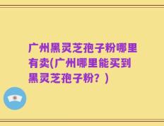 广州黑灵芝孢子粉哪里有卖(广州哪里能买到黑灵芝孢子粉？)