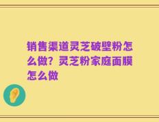销售渠道灵芝破壁粉怎么做？灵芝粉家庭面膜怎么做