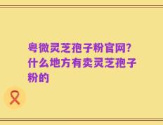 粤微灵芝孢子粉官网？什么地方有卖灵芝孢子粉的