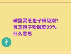破壁灵芝孢子粉级别？灵芝孢子粉破壁99%什么意思