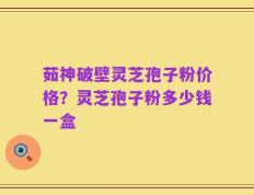 茹神破壁灵芝孢子粉价格？灵芝孢子粉多少钱一盒