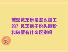 破壁灵芝粉是怎么加工的？灵芝孢子粉头道粉和破壁有什么区别吗