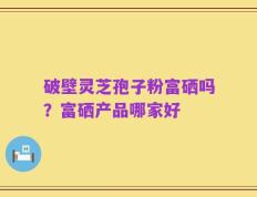 破壁灵芝孢子粉富硒吗？富硒产品哪家好