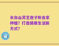 长白山灵芝孢子粉自家种植？打造健康生活新方式？