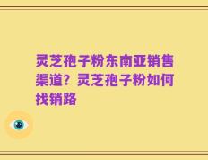 灵芝孢子粉东南亚销售渠道？灵芝孢子粉如何找销路