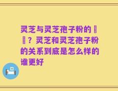 灵芝与灵芝孢子粉的區別？灵芝和灵芝孢子粉的关系到底是怎么样的谁更好