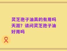 灵芝孢子油真的有用吗天涯？请问灵芝孢子油好用吗