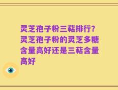 灵芝孢子粉三萜排行？灵芝孢子粉的灵芝多糖含量高好还是三萜含量高好