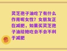 灵芝孢子油吃了有什么作用呢女性？女朋友正在减肥，如果买灵芝孢子油给她吃会不会不利于减肥