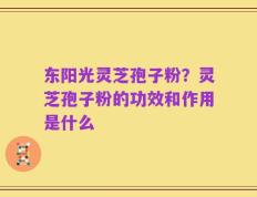 东阳光灵芝孢子粉？灵芝孢子粉的功效和作用是什么