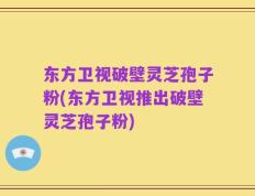 东方卫视破壁灵芝孢子粉(东方卫视推出破壁灵芝孢子粉)