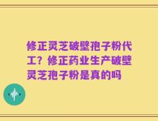 修正灵芝破壁孢子粉代工？修正药业生产破壁灵芝孢子粉是真的吗