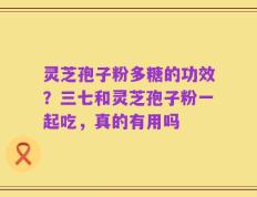 灵芝孢子粉多糖的功效？三七和灵芝孢子粉一起吃，真的有用吗