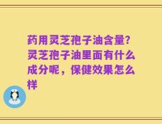 药用灵芝孢子油含量？灵芝孢子油里面有什么成分呢，保健效果怎么样