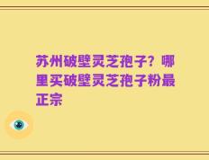 苏州破壁灵芝孢子？哪里买破壁灵芝孢子粉最正宗