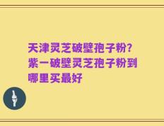天津灵芝破壁孢子粉？紫一破壁灵芝孢子粉到哪里买最好
