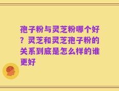 孢子粉与灵芝粉哪个好？灵芝和灵芝孢子粉的关系到底是怎么样的谁更好