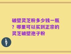 破壁灵芝粉多少钱一瓶？哪里可以买到正宗的灵芝破壁孢子粉