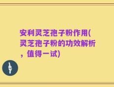 安利灵芝孢子粉作用(灵芝孢子粉的功效解析，值得一试)