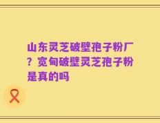 山东灵芝破壁孢子粉厂？宽甸破壁灵芝孢子粉是真的吗