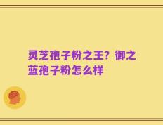 灵芝孢子粉之王？御之蓝孢子粉怎么样