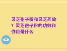 灵芝孢子粉和灵芝药效？灵芝孢子粉的功效和作用是什么