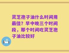 灵芝孢子油什么时间用最佳？早中晚三个时间段，那个时间吃灵芝孢子油比较好