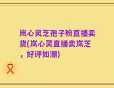 岚心灵芝孢子粉直播卖货(岚心灵直播卖岚芝，好评如潮)