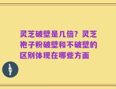 灵芝破壁是几倍？灵芝袍子粉破壁和不破壁的区别体现在哪些方面
